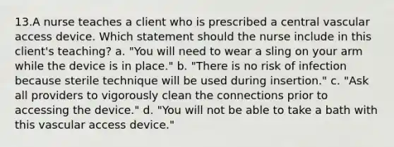 13.A nurse teaches a client who is prescribed a central vascular access device. Which statement should the nurse include in this client's teaching? a. "You will need to wear a sling on your arm while the device is in place." b. "There is no risk of infection because sterile technique will be used during insertion." c. "Ask all providers to vigorously clean the connections prior to accessing the device." d. "You will not be able to take a bath with this vascular access device."