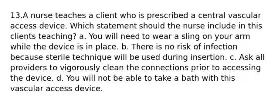 13.A nurse teaches a client who is prescribed a central vascular access device. Which statement should the nurse include in this clients teaching? a. You will need to wear a sling on your arm while the device is in place. b. There is no risk of infection because sterile technique will be used during insertion. c. Ask all providers to vigorously clean the connections prior to accessing the device. d. You will not be able to take a bath with this vascular access device.