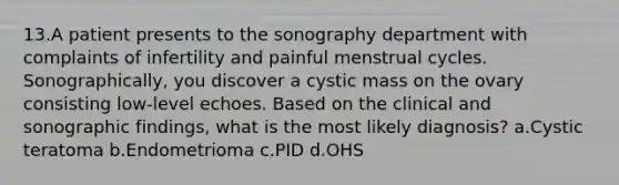 13.A patient presents to the sonography department with complaints of infertility and painful menstrual cycles. Sonographically, you discover a cystic mass on the ovary consisting low-level echoes. Based on the clinical and sonographic findings, what is the most likely diagnosis? a.Cystic teratoma b.Endometrioma c.PID d.OHS