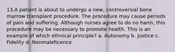 13.A patient is about to undergo a new, controversial bone marrow transplant procedure. The procedure may cause periods of pain and suffering. Although nurses agree to do no harm, this procedure may be necessary to promote health. This is an example of which ethnical principle? a. Autonomy b. Justice c. Fidelity d. Nonmaleficence