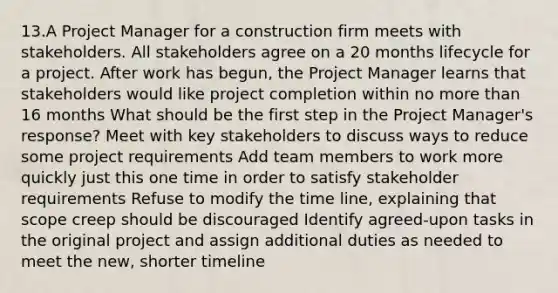 13.A Project Manager for a construction firm meets with stakeholders. All stakeholders agree on a 20 months lifecycle for a project. After work has begun, the Project Manager learns that stakeholders would like project completion within no more than 16 months What should be the first step in the Project Manager's response? Meet with key stakeholders to discuss ways to reduce some project requirements Add team members to work more quickly just this one time in order to satisfy stakeholder requirements Refuse to modify the time line, explaining that scope creep should be discouraged Identify agreed-upon tasks in the original project and assign additional duties as needed to meet the new, shorter timeline