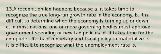 13.A recognition lag happens because a. it takes time to recognize the true long-run growth rate in the economy. b. it is difficult to determine when the economy is turning up or down. c. in most nations, one or more governing bodies must approve government spending or new tax policies. d. it takes time for the complete effects of monetary and fiscal policy to materialize. e. it is difficult to recognize what the unemployment rate is.