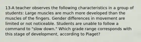 13-A teacher observes the following characteristics in a group of students: Large muscles are much more developed than the muscles of the fingers. Gender differences in movement are limited or not noticeable. Students are unable to follow a command to "slow down." Which grade range corresponds with this stage of development, according to Piaget?