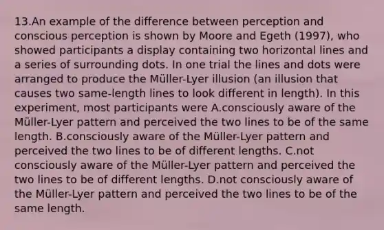 13.An example of the difference between perception and conscious perception is shown by Moore and Egeth (1997), who showed participants a display containing two horizontal lines and a series of surrounding dots. In one trial the lines and dots were arranged to produce the Müller-Lyer illusion (an illusion that causes two same-length lines to look different in length). In this experiment, most participants were A.consciously aware of the Müller-Lyer pattern and perceived the two lines to be of the same length. B.consciously aware of the Müller-Lyer pattern and perceived the two lines to be of different lengths. C.not consciously aware of the Müller-Lyer pattern and perceived the two lines to be of different lengths. D.not consciously aware of the Müller-Lyer pattern and perceived the two lines to be of the same length.