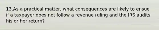 13.As a practical​ matter, what consequences are likely to ensue if a taxpayer does not follow a revenue ruling and the IRS audits his or her​ return?