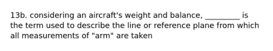 13b. considering an aircraft's weight and balance, _________ is the term used to describe the line or reference plane from which all measurements of "arm" are taken