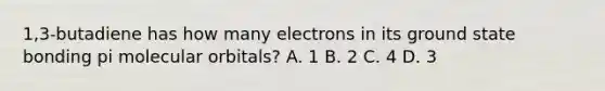 1,3-butadiene has how many electrons in its ground state bonding pi molecular orbitals? A. 1 B. 2 C. 4 D. 3