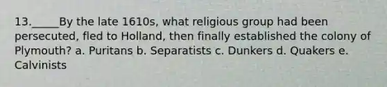 13._____By the late 1610s, what religious group had been persecuted, fled to Holland, then finally established the colony of Plymouth? a. Puritans b. Separatists c. Dunkers d. Quakers e. Calvinists