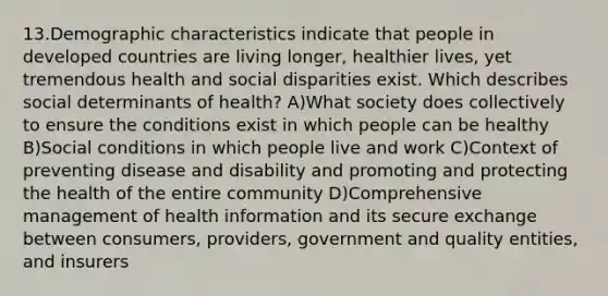 13.Demographic characteristics indicate that people in developed countries are living longer, healthier lives, yet tremendous health and social disparities exist. Which describes social determinants of health? A)What society does collectively to ensure the conditions exist in which people can be healthy B)Social conditions in which people live and work C)Context of preventing disease and disability and promoting and protecting the health of the entire community D)Comprehensive management of health information and its secure exchange between consumers, providers, government and quality entities, and insurers