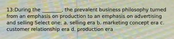 13:During the ________, the prevalent business philosophy turned from an emphasis on production to an emphasis on advertising and selling Select one: a. selling era b. marketing concept era c. customer relationship era d. production era