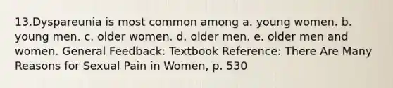 13.Dyspareunia is most common among a. young women. b. young men. c. older women. d. older men. e. older men and women. General Feedback: Textbook Reference: There Are Many Reasons for Sexual Pain in Women, p. 530