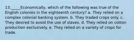 13._____Economically, which of the following was true of the English colonies in the eighteenth century? a. They relied on a complex colonial banking system. b. They traded crops only. c. They desired to avoid the use of slaves. d. They relied on cotton production exclusively. e. They relied on a variety of crops for trade.