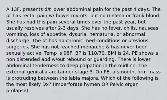 A 13F, presents d/t lower abdominal pain for the past 4 days. The pt has rectal pain w/ bowel mvmts, but no melena or frank blood. She has had this pain several times over the past year, but usually resolves after 2-3 days. She has no fever, chills, nauseas, vomiting, loss of appetite, dysuria, hematuria, or abnormal discharge. The pt has no chronic med conditions or previous surgeries. She has not reached menarche & has never been sexually active. Temp is 98F, BP is 110/70, BMI is 24. PE shows a non distended abd w/out rebound or guarding. There is lower abdominal tenderness to deep palpation in the midline. The external genitalia are tanner stage 3. On PE, a smooth, firm mass is protruding between the labia majora. Which of the following is the most likely Dx? (Imperforate hymen OR Pelvic organ prolapse)