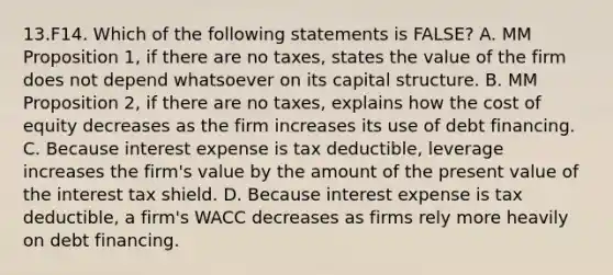 13.F14. Which of the following statements is FALSE? A. MM Proposition 1, if there are no taxes, states the value of the firm does not depend whatsoever on its capital structure. B. MM Proposition 2, if there are no taxes, explains how the cost of equity decreases as the firm increases its use of debt financing. C. Because interest expense is tax deductible, leverage increases the firm's value by the amount of the present value of the interest tax shield. D. Because interest expense is tax deductible, a firm's WACC decreases as firms rely more heavily on debt financing.