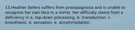 13.Heather Sellers suffers from prosopagnosia and is unable to recognize her own face in a mirror. Her difficulty stems from a deficiency in a. top-down processing. b. transduction. c. kinesthesis. d. sensation. e. accommodation.