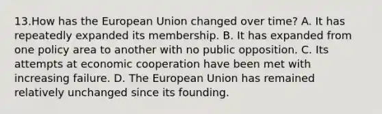 13.How has the European Union changed over time? A. It has repeatedly expanded its membership. B. It has expanded from one policy area to another with no public opposition. C. Its attempts at economic cooperation have been met with increasing failure. D. The European Union has remained relatively unchanged since its founding.