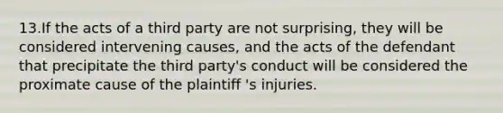 13.If the acts of a third party are not surprising, they will be considered intervening causes, and the acts of the defendant that precipitate the third party's conduct will be considered the proximate cause of the plaintiff 's injuries.