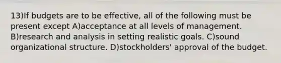 13)If budgets are to be effective, all of the following must be present except A)acceptance at all levels of management. B)research and analysis in setting realistic goals. C)sound organizational structure. D)stockholders' approval of the budget.