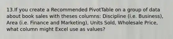 13.If you create a Recommended PivotTable on a group of data about book sales with theses columns: Discipline (i.e. Business), Area (i.e. Finance and Marketing), Units Sold, Wholesale Price, what column might Excel use as values?