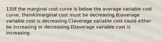 13)If the marginal cost curve is below the average variable cost curve, thenA)marginal cost must be decreasing.B)average variable cost is decreasing.C)average variable cost could either be increasing or decreasing.D)average variable cost is increasing.