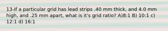 13-If a particular grid has lead strips .40 mm thick, and 4.0 mm high, and .25 mm apart, what is it's grid ratio? A)8:1 B) 10:1 c) 12:1 d) 16:1