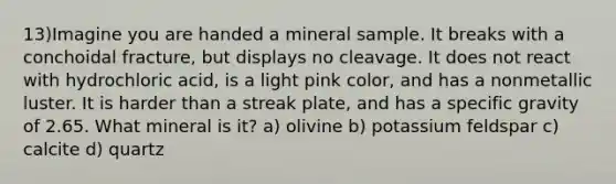 13)Imagine you are handed a mineral sample. It breaks with a conchoidal fracture, but displays no cleavage. It does not react with hydrochloric acid, is a light pink color, and has a nonmetallic luster. It is harder than a streak plate, and has a specific gravity of 2.65. What mineral is it? a) olivine b) potassium feldspar c) calcite d) quartz