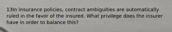 13In insurance policies, contract ambiguities are automatically ruled in the favor of the insured. What privilege does the insurer have in order to balance this?