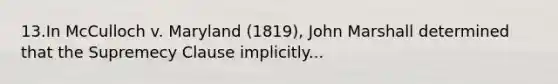 13.In McCulloch v. Maryland (1819), John Marshall determined that the Supremecy Clause implicitly...