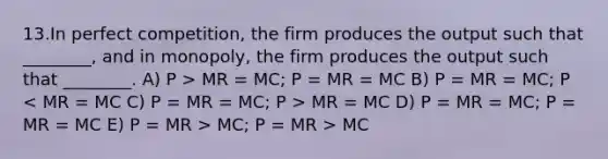 13.In perfect competition, the firm produces the output such that ________, and in monopoly, the firm produces the output such that ________. A) P > MR = MC; P = MR = MC B) P = MR = MC; P MR = MC D) P = MR = MC; P = MR = MC E) P = MR > MC; P = MR > MC