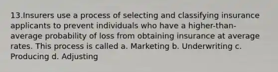 13.Insurers use a process of selecting and classifying insurance applicants to prevent individuals who have a higher-than-average probability of loss from obtaining insurance at average rates. This process is called a. Marketing b. Underwriting c. Producing d. Adjusting