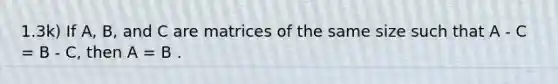 1.3k) If A, B, and C are matrices of the same size such that A - C = B - C, then A = B .