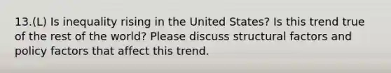 13.(L) Is inequality rising in the United States? Is this trend true of the rest of the world? Please discuss structural factors and policy factors that affect this trend.