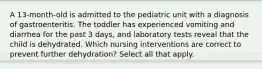 A 13-month-old is admitted to the pediatric unit with a diagnosis of gastroenteritis. The toddler has experienced vomiting and diarrhea for the past 3 days, and laboratory tests reveal that the child is dehydrated. Which nursing interventions are correct to prevent further dehydration? Select all that apply.