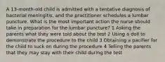 A 13-month-old child is admitted with a tentative diagnosis of bacterial meningitis, and the practitioner schedules a lumbar puncture. What is the most important action the nurse should take in preparation for the lumbar puncture? 1 Asking the parents what they were told about the test 2 Using a doll to demonstrate the procedure to the child 3 Obtaining a pacifier for the child to suck on during the procedure 4 Telling the parents that they may stay with their child during the test