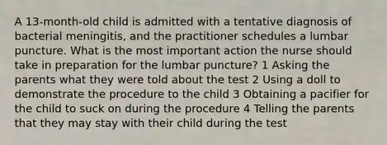 A 13-month-old child is admitted with a tentative diagnosis of bacterial meningitis, and the practitioner schedules a lumbar puncture. What is the most important action the nurse should take in preparation for the lumbar puncture? 1 Asking the parents what they were told about the test 2 Using a doll to demonstrate the procedure to the child 3 Obtaining a pacifier for the child to suck on during the procedure 4 Telling the parents that they may stay with their child during the test