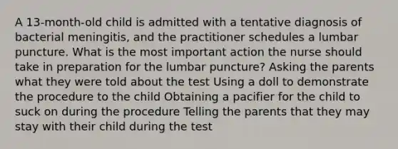 A 13-month-old child is admitted with a tentative diagnosis of bacterial meningitis, and the practitioner schedules a lumbar puncture. What is the most important action the nurse should take in preparation for the lumbar puncture? Asking the parents what they were told about the test Using a doll to demonstrate the procedure to the child Obtaining a pacifier for the child to suck on during the procedure Telling the parents that they may stay with their child during the test