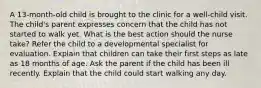 A 13-month-old child is brought to the clinic for a well-child visit. The child's parent expresses concern that the child has not started to walk yet. What is the best action should the nurse take? Refer the child to a developmental specialist for evaluation. Explain that children can take their first steps as late as 18 months of age. Ask the parent if the child has been ill recently. Explain that the child could start walking any day.