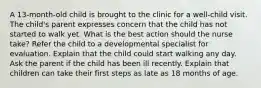 A 13-month-old child is brought to the clinic for a well-child visit. The child's parent expresses concern that the child has not started to walk yet. What is the best action should the nurse take? Refer the child to a developmental specialist for evaluation. Explain that the child could start walking any day. Ask the parent if the child has been ill recently. Explain that children can take their first steps as late as 18 months of age.