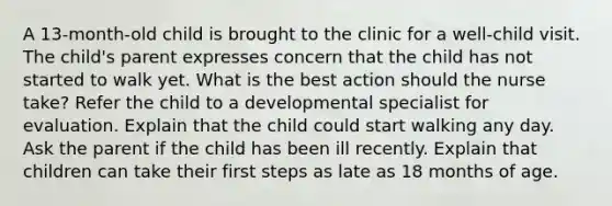 A 13-month-old child is brought to the clinic for a well-child visit. The child's parent expresses concern that the child has not started to walk yet. What is the best action should the nurse take? Refer the child to a developmental specialist for evaluation. Explain that the child could start walking any day. Ask the parent if the child has been ill recently. Explain that children can take their first steps as late as 18 months of age.