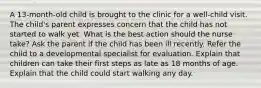 A 13-month-old child is brought to the clinic for a well-child visit. The child's parent expresses concern that the child has not started to walk yet. What is the best action should the nurse take? Ask the parent if the child has been ill recently. Refer the child to a developmental specialist for evaluation. Explain that children can take their first steps as late as 18 months of age. Explain that the child could start walking any day.