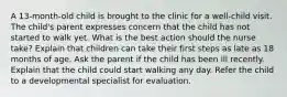 A 13-month-old child is brought to the clinic for a well-child visit. The child's parent expresses concern that the child has not started to walk yet. What is the best action should the nurse take? Explain that children can take their first steps as late as 18 months of age. Ask the parent if the child has been ill recently. Explain that the child could start walking any day. Refer the child to a developmental specialist for evaluation.