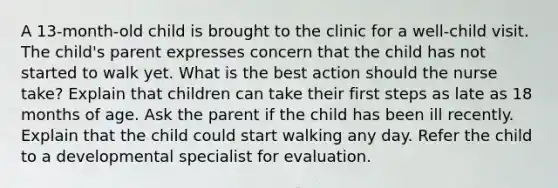 A 13-month-old child is brought to the clinic for a well-child visit. The child's parent expresses concern that the child has not started to walk yet. What is the best action should the nurse take? Explain that children can take their first steps as late as 18 months of age. Ask the parent if the child has been ill recently. Explain that the child could start walking any day. Refer the child to a developmental specialist for evaluation.