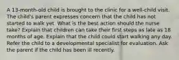 A 13-month-old child is brought to the clinic for a well-child visit. The child's parent expresses concern that the child has not started to walk yet. What is the best action should the nurse take? Explain that children can take their first steps as late as 18 months of age. Explain that the child could start walking any day. Refer the child to a developmental specialist for evaluation. Ask the parent if the child has been ill recently.