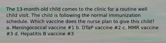 The 13-month-old child comes to the clinic for a routine well child visit. The child is following the normal immunization schedule. Which vaccine does the nurse plan to give this child? a. Meningococcal vaccine #1 b. DTaP vaccine #2 c. MMR vaccine #3 d. Hepatitis B vaccine #3