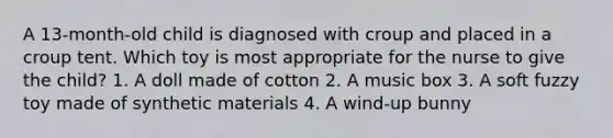 A 13-month-old child is diagnosed with croup and placed in a croup tent. Which toy is most appropriate for the nurse to give the child? 1. A doll made of cotton 2. A music box 3. A soft fuzzy toy made of synthetic materials 4. A wind-up bunny