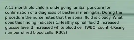 A 13-month-old child is undergoing lumbar puncture for confirmation of a diagnosis of bacterial meningitis. During the procedure the nurse notes that the spinal fluid is cloudy. What does this finding indicate? 1.Healthy spinal fluid 2.Increased glucose level 3.Increased white blood cell (WBC) count 4.Rising number of red blood cells (RBCs)