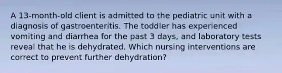 A 13-month-old client is admitted to the pediatric unit with a diagnosis of gastroenteritis. The toddler has experienced vomiting and diarrhea for the past 3 days, and laboratory tests reveal that he is dehydrated. Which nursing interventions are correct to prevent further dehydration?