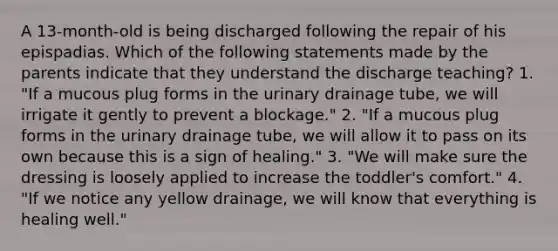 A 13-month-old is being discharged following the repair of his epispadias. Which of the following statements made by the parents indicate that they understand the discharge teaching? 1. "If a mucous plug forms in the urinary drainage tube, we will irrigate it gently to prevent a blockage." 2. "If a mucous plug forms in the urinary drainage tube, we will allow it to pass on its own because this is a sign of healing." 3. "We will make sure the dressing is loosely applied to increase the toddler's comfort." 4. "If we notice any yellow drainage, we will know that everything is healing well."