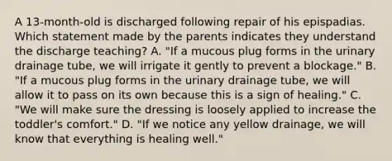 A 13-month-old is discharged following repair of his epispadias. Which statement made by the parents indicates they understand the discharge teaching? A. "If a mucous plug forms in the urinary drainage tube, we will irrigate it gently to prevent a blockage." B. "If a mucous plug forms in the urinary drainage tube, we will allow it to pass on its own because this is a sign of healing." C. "We will make sure the dressing is loosely applied to increase the toddler's comfort." D. "If we notice any yellow drainage, we will know that everything is healing well."