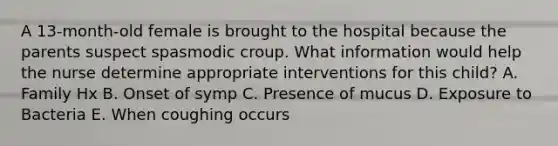 A 13-month-old female is brought to the hospital because the parents suspect spasmodic croup. What information would help the nurse determine appropriate interventions for this child? A. Family Hx B. Onset of symp C. Presence of mucus D. Exposure to Bacteria E. When coughing occurs